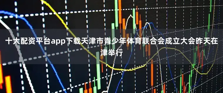 十大配资平台app下载天津市青少年体育联合会成立大会昨天在津举行