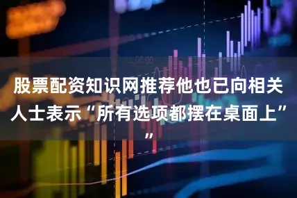股票配资知识网推荐他也已向相关人士表示“所有选项都摆在桌面上”
