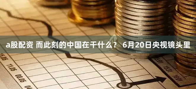 a股配资 而此刻的中国在干什么？ 6月20日央视镜头里