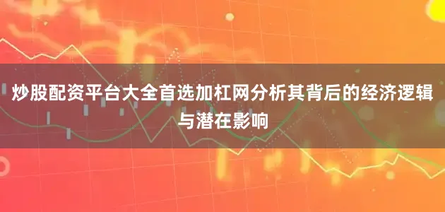 炒股配资平台大全首选加杠网分析其背后的经济逻辑与潜在影响