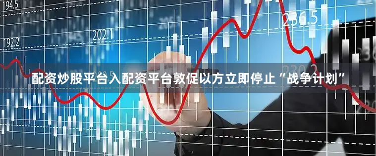 配资炒股平台入配资平台敦促以方立即停止“战争计划”