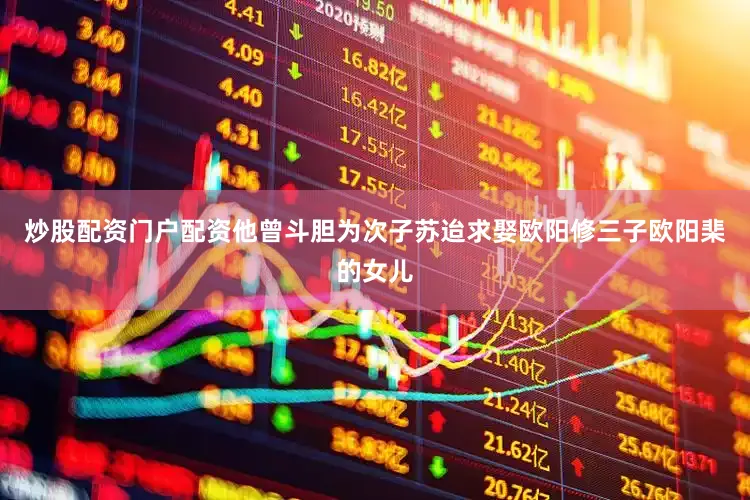 炒股配资门户配资他曾斗胆为次子苏迨求娶欧阳修三子欧阳棐的女儿