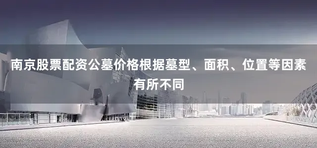 南京股票配资公墓价格根据墓型、面积、位置等因素有所不同