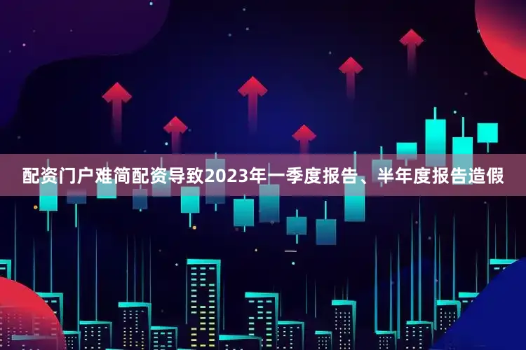 配资门户难简配资导致2023年一季度报告、半年度报告造假