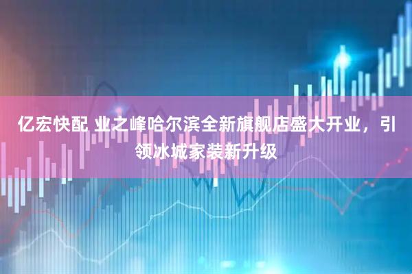 亿宏快配 业之峰哈尔滨全新旗舰店盛大开业，引领冰城家装新升级