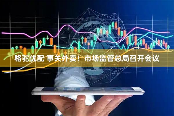 骆驼优配 事关外卖！市场监管总局召开会议