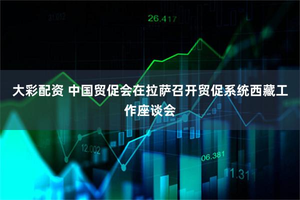 大彩配资 中国贸促会在拉萨召开贸促系统西藏工作座谈会