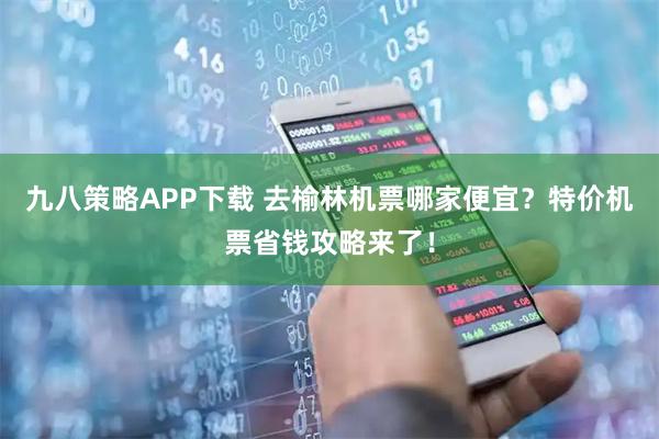 九八策略APP下载 去榆林机票哪家便宜？特价机票省钱攻略来了！