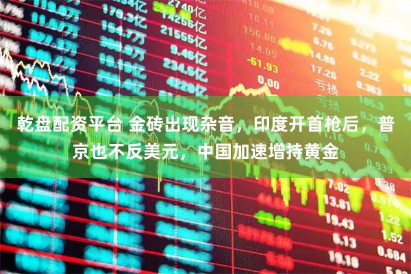 乾盘配资平台 金砖出现杂音，印度开首枪后，普京也不反美元，中国加速增持黄金