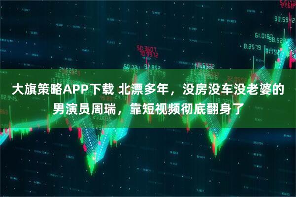 大旗策略APP下载 北漂多年，没房没车没老婆的男演员周瑞，靠短视频彻底翻身了