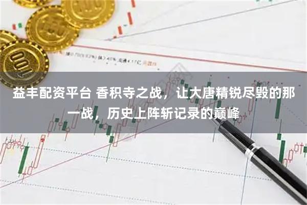 益丰配资平台 香积寺之战，让大唐精锐尽毁的那一战，历史上阵斩记录的巅峰