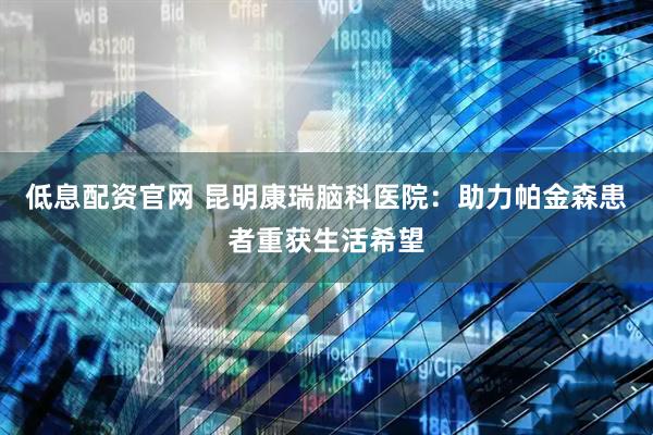 低息配资官网 昆明康瑞脑科医院：助力帕金森患者重获生活希望