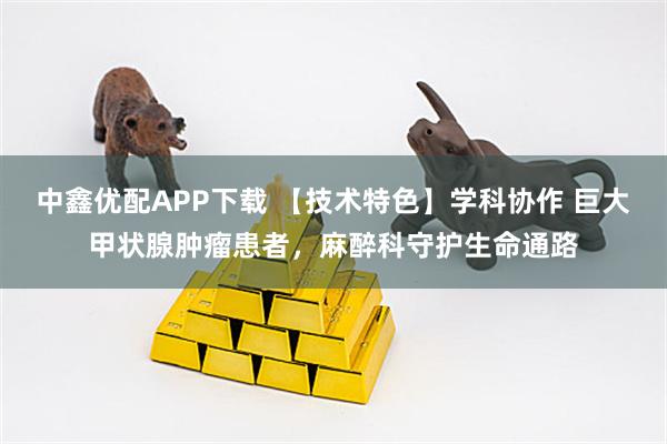 中鑫优配APP下载 【技术特色】学科协作 巨大甲状腺肿瘤患者，麻醉科守护生命通路