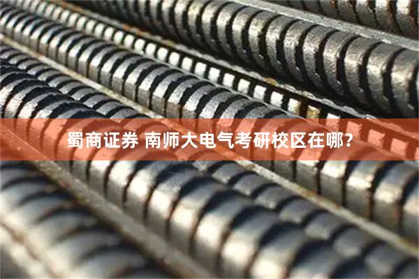 蜀商证券 南师大电气考研校区在哪？