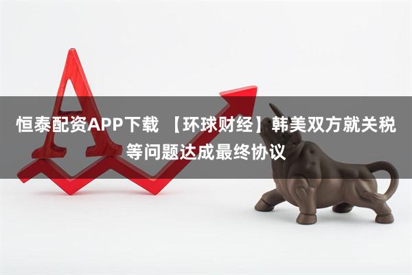 恒泰配资APP下载 【环球财经】韩美双方就关税等问题达成最终协议
