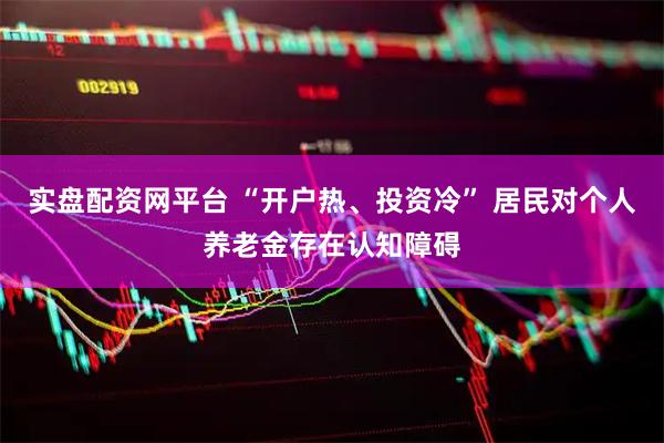 实盘配资网平台 “开户热、投资冷” 居民对个人养老金存在认知障碍