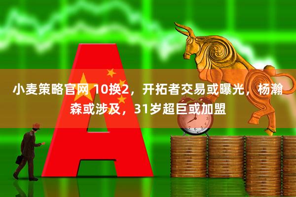 小麦策略官网 10换2，开拓者交易或曝光，杨瀚森或涉及，31岁超巨或加盟