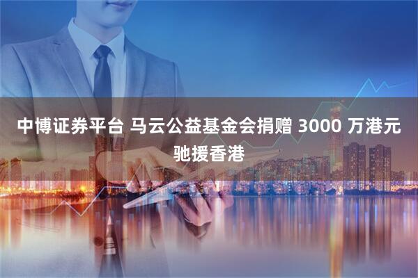 中博证券平台 马云公益基金会捐赠 3000 万港元驰援香港