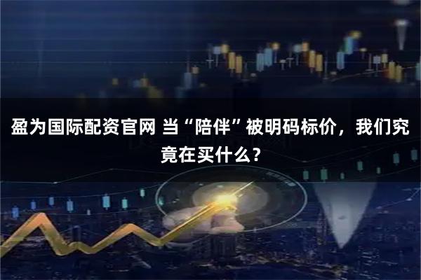 盈为国际配资官网 当“陪伴”被明码标价，我们究竟在买什么？