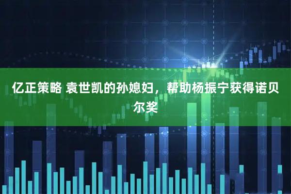 亿正策略 袁世凯的孙媳妇，帮助杨振宁获得诺贝尔奖