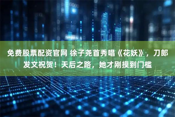 免费股票配资官网 徐子尧首秀唱《花妖》，刀郎发文祝贺！天后之路，她才刚摸到门槛