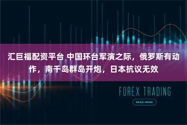 汇巨福配资平台 中国环台军演之际，俄罗斯有动作，南千岛群岛开炮，日本抗议无效