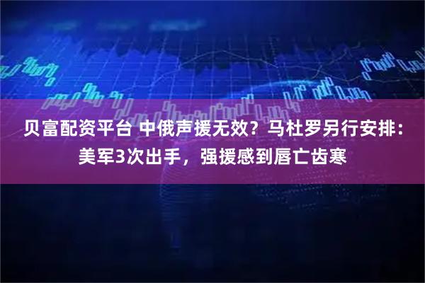 贝富配资平台 中俄声援无效？马杜罗另行安排：美军3次出手，强援感到唇亡齿寒