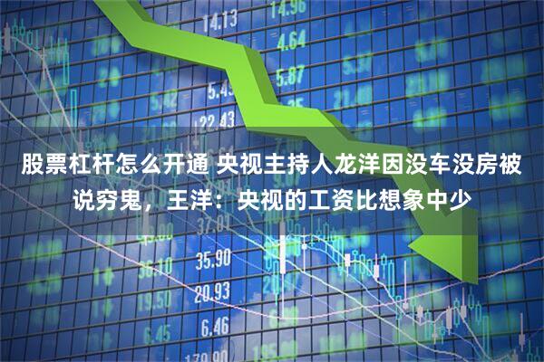 股票杠杆怎么开通 央视主持人龙洋因没车没房被说穷鬼，王洋：央视的工资比想象中少