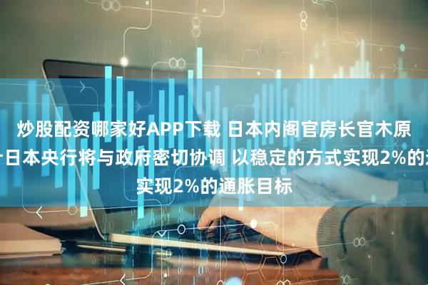 炒股配资哪家好APP下载 日本内阁官房长官木原稔：预计日本央行将与政府密切协调 以稳定的方式实现2%的通胀目标