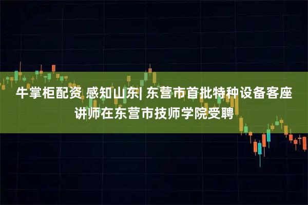 牛掌柜配资 感知山东| 东营市首批特种设备客座讲师在东营市技师学院受聘