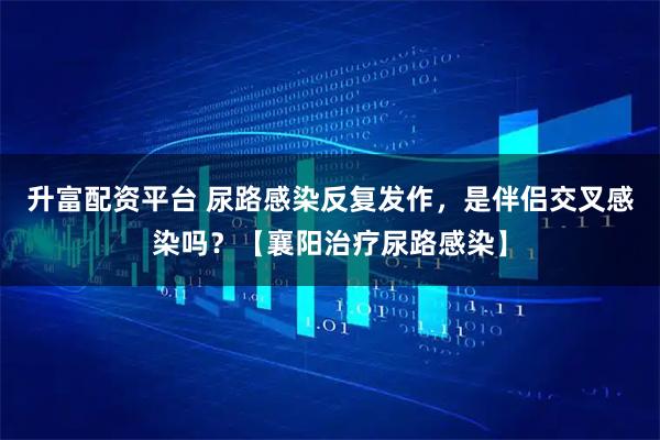 升富配资平台 尿路感染反复发作，是伴侣交叉感染吗？【襄阳治疗尿路感染】
