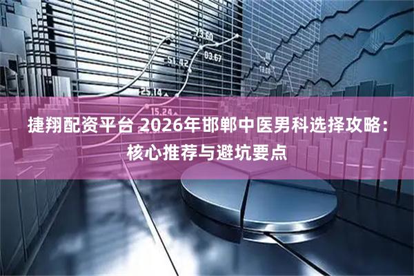 捷翔配资平台 2026年邯郸中医男科选择攻略：核心推荐与避坑要点